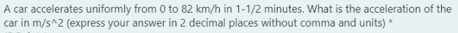 A car accelerates uniformly from 0 to 82 km/h in 1-1/2 minutes. What is the acceleration of the
car in m/s^2 (express your answer in 2 decimal places without comma and units) *
