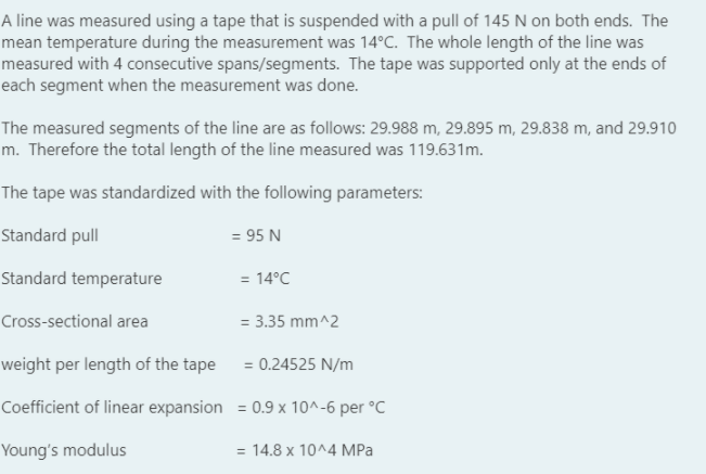 A line was measured using a tape that is suspended with a pull of 145 N on both ends. The
mean temperature during the measurement was 14°C. The whole length of the line was
measured with 4 consecutive spans/segments. The tape was supported only at the ends of
each segment when the measurement was done.
The measured segments of the line are as follows: 29.988 m, 29.895 m, 29.838 m, and 29.910
m. Therefore the total length of the line measured was 119.631m.
The tape was standardized with the following parameters:
Standard pull
= 95 N
Standard temperature
= 14°C
Cross-sectional area
= 3.35 mm^2
weight per length of the tape = 0.24525 N/m
Coefficient of linear expansion = 0.9 x 10^-6 per °C
Young's modulus
= 14.8 x 10^4 MPa
%3D
