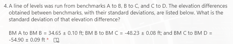 4. A line of levels was run from benchmarks A to B, B to C, and C to D. The elevation differences
obtained between benchmarks, with their standard deviations, are listed below. What is the
standard deviation of that elevation difference?
BM A to BM B = 34.65 + 0.10 ft; BM B to BM C = -48.23 + 0.08 ft; and BM C to BM D =
-54.90 + 0.09 ft *
