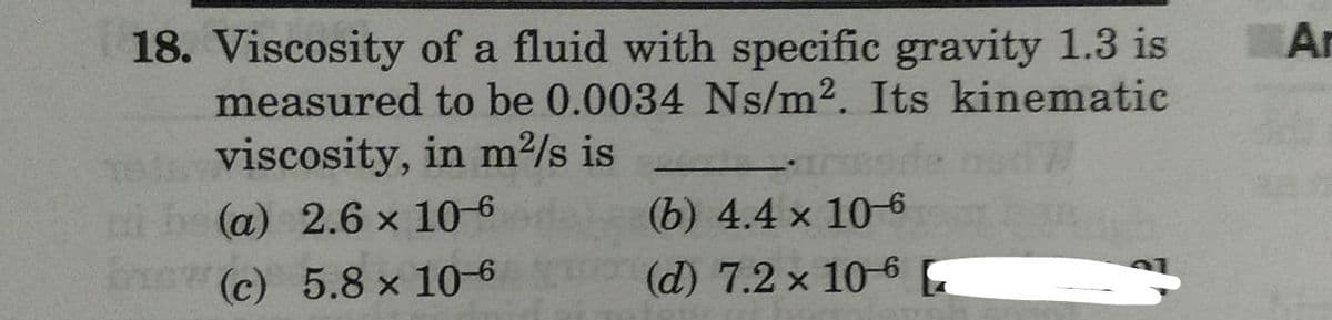 Ar
18. Viscosity of a fluid with specific gravity 1.3 is
measured to be 0.0034 Ns/m2. Its kinematic
viscosity, in m²/s is
(а) 2.6 х 106
ew(C) 5.8 × 10-6
(b) 4.4 x 10-6
(d) 7.2 x 10-6 E
