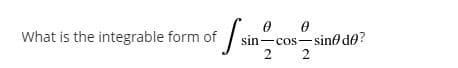 What is the integrable form of sin-
sin-cos-sino de?
2 2
