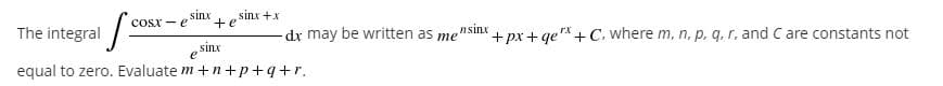 sinx
sinx +x
The integral
COSX- e
te
e Sinr
equal to zero. Evaluate m +n+p+q+r.
dr may be written as mensinx
+ px + ge* + C, where m, n, p, g, r, and C are constants not
