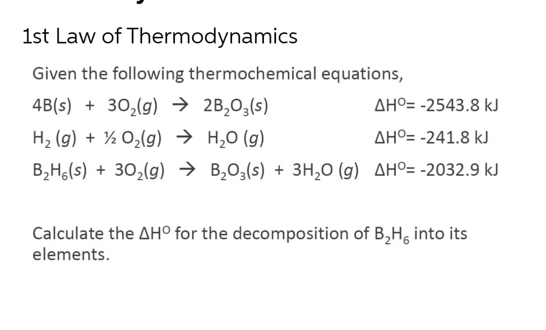 1st Law of Thermodynamics
Given the following thermochemical equations,
4B(s) + 30,(g) → 2B,O3(s)
AHº= -2543.8 kJ
H2 (g) + ½ O,(g) → H,0 (g)
AHº= -241.8 kJ
B2H,(s) + 30,(g) → B,O3(s) + 3H,0 (g) AHº= -2032.9 kJ
Calculate the AHº for the decomposition of B,H, inte
elements.
