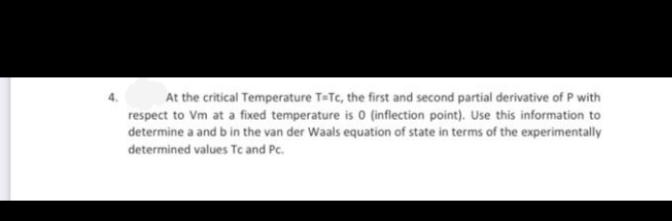 At the critical Temperature T-Te, the first and second partial derivative of P with
respect to Vm at a fixed temperature is 0 (inflection point). Use this information to
determine a and b in the van der Waals equation of state in terms of the experimentally
determined values Tc and Pc.
