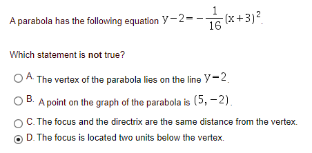 A parabola has the following equation y-2=-
-(x+3)².
16
Which statement is not true?
O A. The vertex of the parabola lies on the line Y=2.
O B. A point on the graph of the parabola is (5, – 2).
OC. The focus and the directrix are the same distance from the vertex.
В.
D. The focus is located two units below the vertex.
