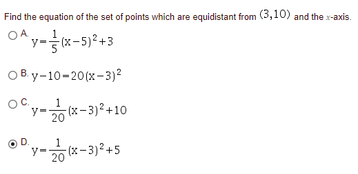 Find the equation of the set of points which are equidistant from (3,10) and the x-axis.
OA y-(x-5)? +3
y- (x-5)²+3
O B. y-10=20(x–3)²
1
(x-3)²+10
y=
20
OC.
D
1
y=
-(x-3)²+5
20

