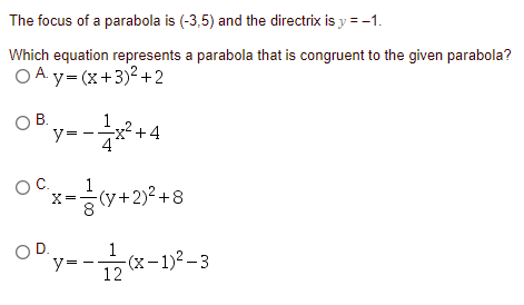 The focus of a parabola is (-3,5) and the directrix is y = -1.
Which equation represents a parabola that is congruent to the given parabola?
OA y= (x+3)2+2
OB.
В.
y= -*+4
OC.
1
x-cy+2)° +8
OD.
y=
1
-(x-1)2 - 3
12
