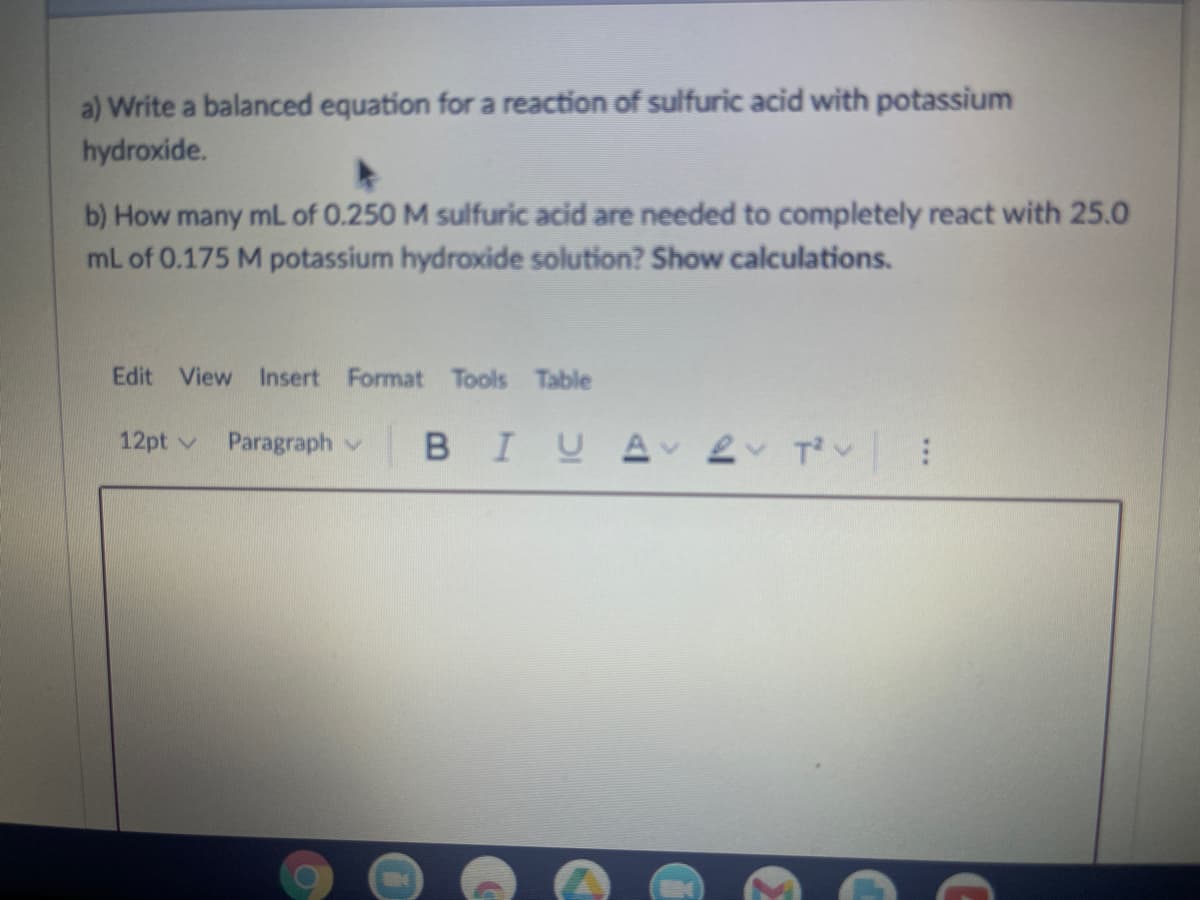 a) Write a balanced equation for a reaction of sulfuric acid with potassium
hydroxide.
b) How many mL of 0.250 M sulfuric acid are needed to completely react with 25.0
mL of 0.175 M potassium hydroxide solution? Show calculations.
Edit View Insert Format Tools Table
12pt v Paragraph v
BIUA 2 T² :