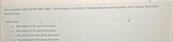 (This question refers to the MRU video 'The Demand Curve Shifts'.) Most goods are normal goods, which means that when
income rises:
Select one:
O a. the supply of the good increases.
Ob. the supply of the good decreases.
Oc. the demand for the good decreases.
Od. the demand for the good increases.