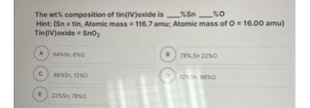 The wt% composition of tin(IV)oxide is%Sn_%0
Hint: (Sn = tin, Atomic mass = 116.7 amu; Atomic mass of 0 = 16.00 amu)
Tin (IV)oxide = SnO₂
C
04%5,6%0
88%, 12%0
22%5, 78%0
78%,50 22%0
12% 88%0