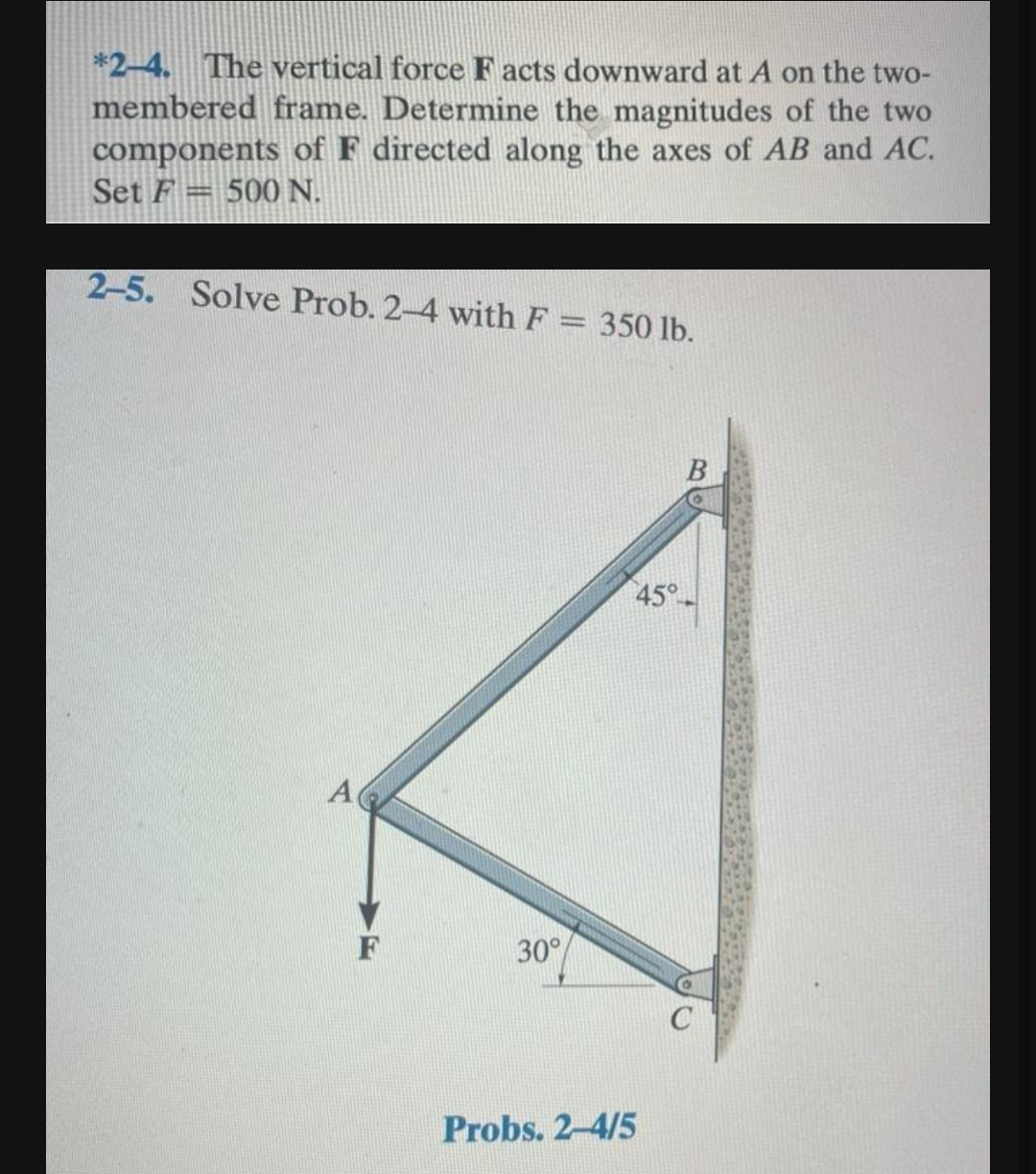 *2-4. The vertical force Facts downward at A on the two-
membered frame. Determine the magnitudes of the two
components of F directed along the axes of AB and AC.
Set F 500 N.
2-5. Solve Prob. 2-4 with F = 350 lb.
A
F
30°
45°
Probs. 2-4/5
B
C