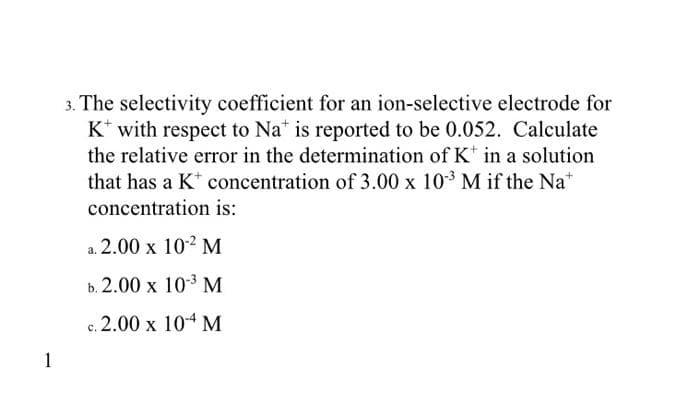 1
3. The selectivity coefficient for an ion-selective electrode for
K* with respect to Nat is reported to be 0.052. Calculate
the relative error in the determination of K in a solution
that has a K* concentration of 3.00 x 10³ M if the Nat
concentration is:
a. 2.00 x 10-2 M
b. 2.00 x 10-3 M
c. 2.00 x 10-4 M
C.