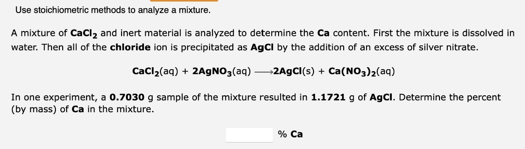 Use stoichiometric methods to analyze a mixture.
A mixture of CaCl₂ and inert material is analyzed to determine the Ca content. First the mixture is dissolved in
water. Then all of the chloride ion is precipitated as AgCl by the addition of an excess of silver nitrate.
CaCl₂(aq) + 2AgNO3(aq) →2AgCl(s) + Ca(NO3)₂(aq)
In one experiment, a 0.7030 g sample of the mixture resulted in 1.1721 g of AgCl. Determine the percent
(by mass) of Ca in the mixture.
% Ca