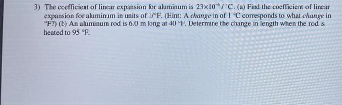 3) The coefficient of linear expansion for aluminum is 23x10/C. (a) Find the coefficient of linear
expansion for aluminum in units of 1/°F. (Hint: A change in of 1 °C corresponds to what change in
°F?) (b) An aluminum rod is 6.0 m long at 40 °F. Determine the change in length when the rod is
heated to 95 °F.