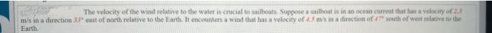 The velocity of the wind relative to the water is crucial to sailboats. Suppose a sailboat is in an ocean current that has a velocity of 2.3
m/s in a direction 33 east of north relative to the Earth. It encounters a wind that has a velocity of 4.5 m/s in a direction of 4 south of west relative to the
Earth.