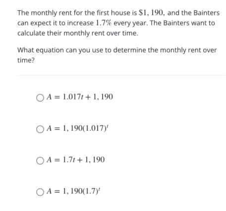 The monthly rent for the first house is $1, 190, and the Bainters
can expect it to increase 1.7% every year. The Bainters want to
calculate their monthly rent over time.
What equation can you use to determine the monthly rent over
time?
O A = 1.0171 + 1, 190
O A = 1, 190(1.017)
O A = 1.7t + 1, 190
O A = 1, 190(1.7)'
