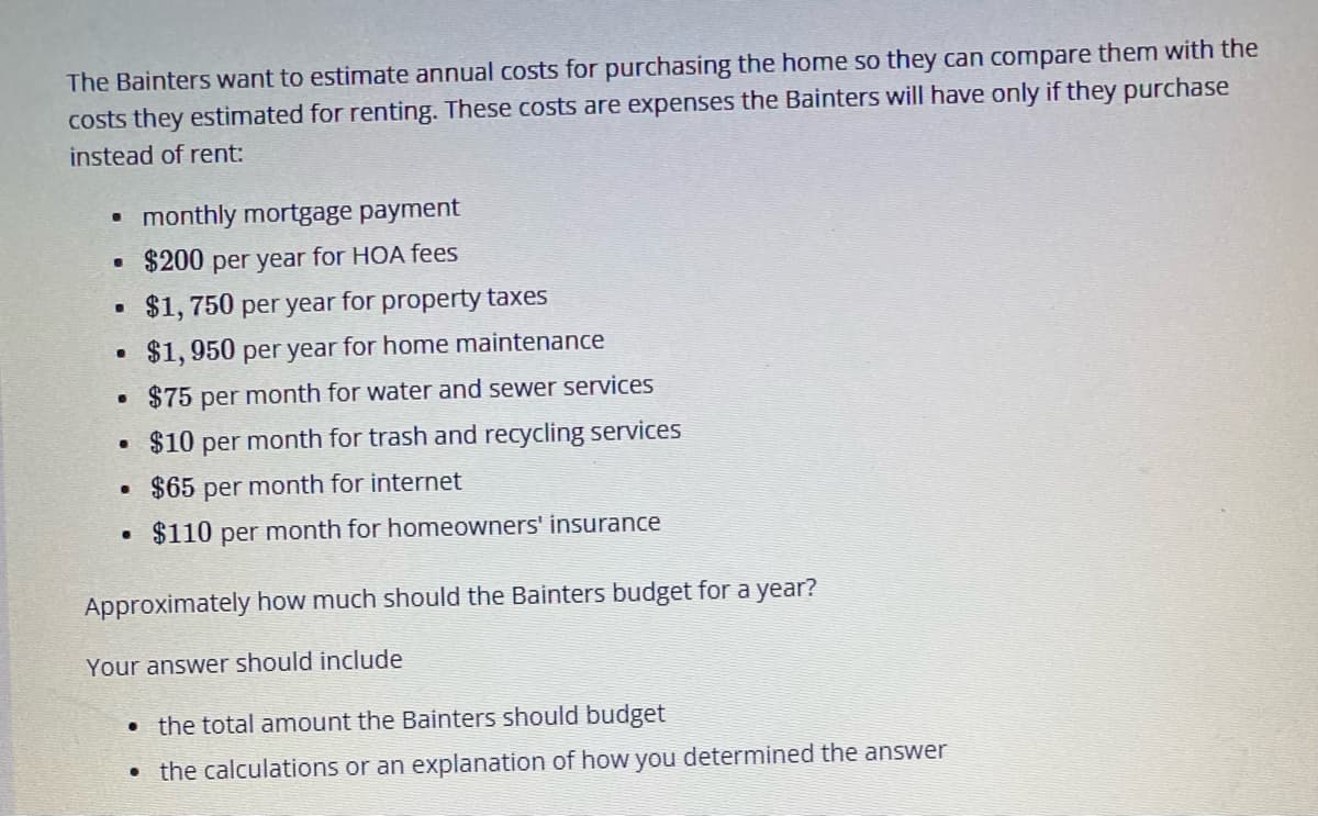 The Bainters want to estimate annual costs for purchasing the home so they can compare them with the
costs they estimated for renting. These costs are expenses the Bainters will have only if they purchase
instead of rent:
monthly mortgage payment
$200 per year for HOA fees
$1, 750 per year for property taxes
$1,950 per year for home maintenance
$75 per month for water and sewer services
• $10 per month for trash and recycling services
• $65 per month for internet
$110 per month for homeowners' insurance
Approximately how much should the Bainters budget for a year?
Your answer should include
• the total amount the Bainters should budget
• the calculations or an explanation of how you determined the answer
