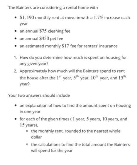 The Bainters are considering a rental home with
• $1, 190 monthly rent at move-in with a 1.7% increase each
year
• an annual $75 cleaning fee
• an annual $450 pet fee
• an estimated monthly $17 fee for renters' insurance
1. How do you determine how much is spent on housing for
any given year?
2. Approximately how much will the Bainters spend to rent
the house after the 1" year, 5th year, 10th year, and 15th
year?
Your two answers should include
an explanation of how to find the amount spent on housing
in one year
for each of the given times (1 year, 5 years, 10 years, and
15 years),
o the monthly rent, rounded to the nearest whole
dollar
o the calculations to find the total amount the Bainters
will spend for the year
