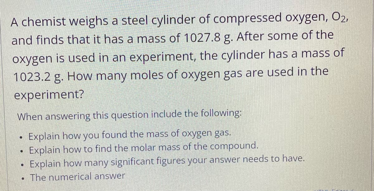 A chemist weighs a steel cylinder of compressed oxygen, O2,
and finds that it has a mass of 1027.8 g. After some of the
oxygen is used in an experiment, the cylinder has a mass of
1023.2 g. How many moles of oxygen gas are used in the
experiment?
When answering this question include the following:
Explain how you found the mass of oxygen gas.
Explain how to find the molar mass of the compound.
Explain how many significant figures your answer needs to have.
The numerical answer
