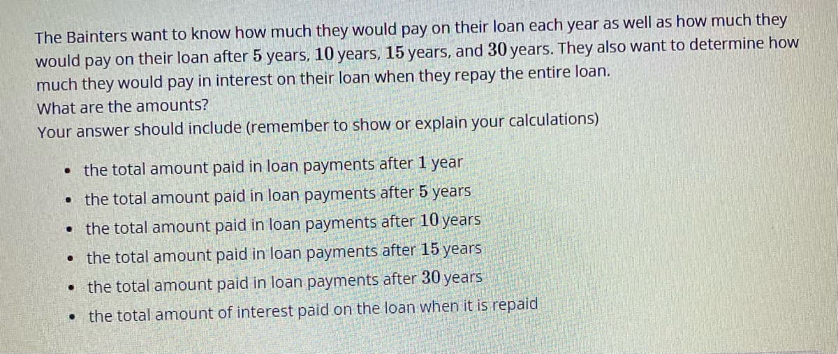 The Bainters want to know how much they would pay on their loan each year as well as how much they
would pay on their loan after 5 years, 10 years, 15 years, and 30 years. They also want to determine how
much they would pay in interest on their loan when they repay the entire loan.
What are the amounts?
Your answer should include (remember to show or explain your calculations)
• the total amount paid in loan payments after 1 year
• the total amount paid in loan payments after 5 years
• the total amount paid in loan payments after 10 years
• the total amount paid in loan payments after 15 years
• the total amount paid in loan payments after 30
уears
• the total amount of interest paid on the loan when it is repaid
