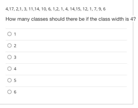 4,17, 2,1, 3, 11,14, 10, 6, 1,2, 1, 4, 14,15, 12, 1, 7, 9, 6
How many classes should there be if the class width is 4?
O 1
O 2
O 3
O 4
O 5
0 6
