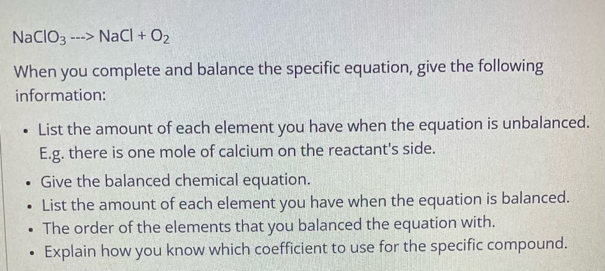 NacIO3-
---> NaCl + O2
When you complete and balance the specific equation, give the following
information:
• List the amount of each element you have when the equation is unbalanced.
E.g. there is one mole of calcium on the reactant's side.
Give the balanced chemical equation.
List the amount of each element you have when the equation is balanced.
The order of the elements that you balanced the equation with.
Explain how you know which coefficient to use for the specific compound.
