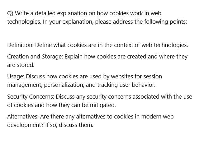 Q) Write a detailed explanation on how cookies work in web
technologies. In your explanation, please address the following points:
Definition: Define what cookies are in the context of web technologies.
Creation and Storage: Explain how cookies are created and where they
are stored.
Usage: Discuss how cookies are used by websites for session
management, personalization, and tracking user behavior.
Security Concerns: Discuss any security concerns associated with the use
of cookies and how they can be mitigated.
Alternatives: Are there any alternatives to cookies in modern web
development? If so, discuss them.