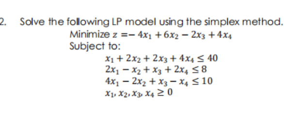 2.
Solve the following LP model using the simplex method.
Minimize z =- 4x1 +6x2 –- 2x3 +4x4
Subject to:
X1 + 2x2 + 2x3 + 4x4 < 40
2x1 – x2 + x3 + 2x4 <8
4x1 – 2x2 + x3 – x4 < 10
X1, X2, X3, X4 2 0
