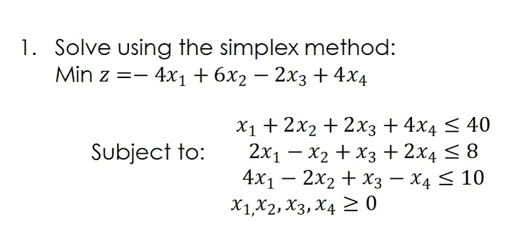 1. Solve using the simplex method:
Min z =- 4x1 + 6x2 – 2x3 + 4x4
X1+ 2x2 + 2x3 + 4x4 < 40
2x1 – x2 + X3 +2x4 < 8
4x1 — 2х2 + Хз — Х4 < 10
X1,X2, X3, X4 > 0
Subject to:
-

