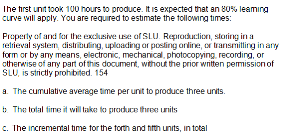 The first unit took 100 hours to produce. It is expected that an 80% learning
curve will apply. You are required to estimate the following times:
Property of and for the exclusive use of SLU. Reproduction, storing in a
retrieval system, distributing, uploading or posting online, or transmitting in any
form or by any means, electronic, mechanical, photocopying, recording, or
otherwise of any part of this document, without the prior written permission of
SLU, is strictly prohibited. 154
a. The cumulative average time per unit to produce three units.
b. The total time it will take to produce three units
c. The incremental time for the forth and fifth units, in total
