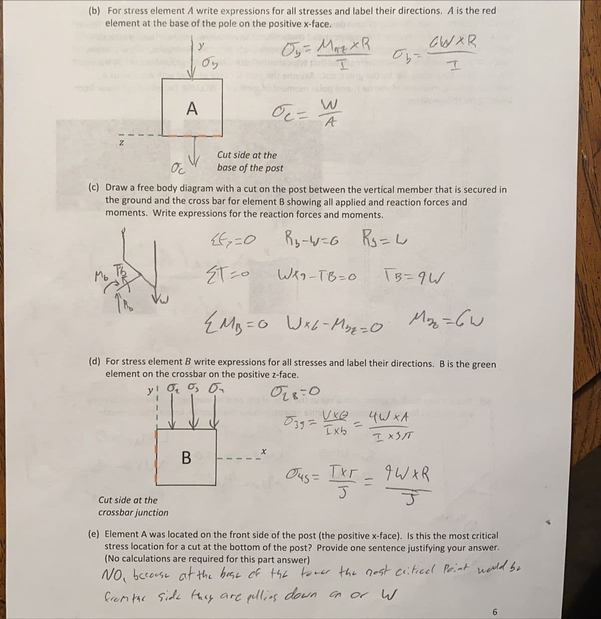 (b) For stress element A write expressions for all stresses and label their directions. A is the red
element at the base of the pole on the positive x-face.
Oy= Mare XR
y
Oy
wA Job
sslog
A
Oc=
Cut side at the
Oc
base of the post
(c) Draw a free body diagram with a cut on the post between the vertical member that is secured in
the ground and the cross bar for element B showing all applied and reaction forces and
moments. Write expressions for the reaction forces and moments.
Ry-w=G Rs=W
Mo
ET zo
Weo-TB=0
I3=9W
Vw
Wx6-Moz =O
My =GW
(d) For stress element B write expressions for all stresses and label their directions. B is the green
element on the crossbar on the positive z-face.
y! O O, O
4W xA
%3D
Ixb
I xST
Ous = Ixr
qW XR
Cut side at the
crossbar junction
(e) Element A was located on the front side of the post (the positive x-face). Is this the most critical
stress location for a cut at the bottom of the post? Provide one sentence justifying your answer.
(No calculations are required for this part answer)
NO, bccouse at the heae of the
from tac Side they are pullins down an or W
toner the nost citicel Peint neold be
3/4
