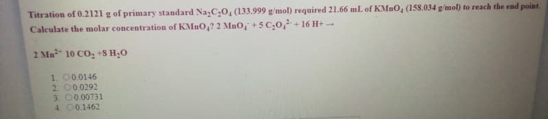 Titration of 0.2121 g of primary standard Na,C,0, (133.999 g/mol) required 21.66 mL of KMnO, (158.034 g/mol) to reach the end point.
Calculate the molar concentration of KMNO,? 2 MnO, + 5 C,0,2+ 16 H+ -
2 Mn² 10 CO, +8 H20
1. 00.0146
2. 00.0292
3. 00.00731
4. 00.1462
