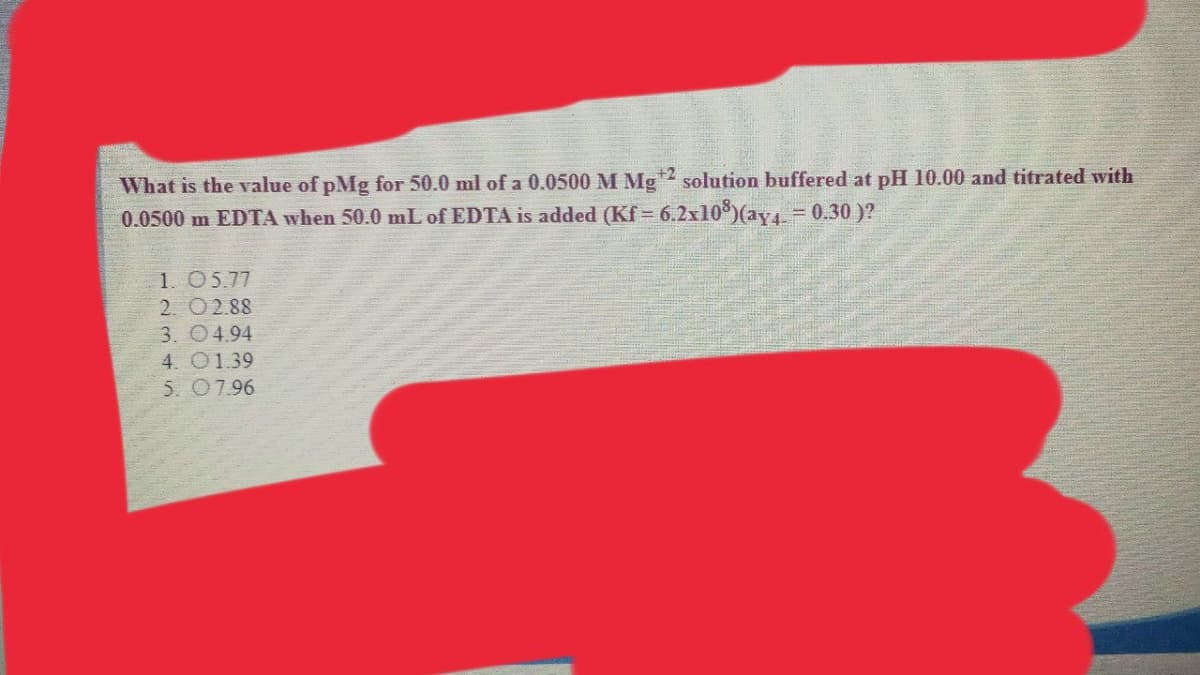 What is the value of pMg for 50.0 ml of a 0.0500 M Mg
0.0500 m EDTA when 50.0 mL of EDTA is added (Kf = 6.2x10)(ay4- 0.30 )?
+2 solution buffered at pH 10.00 and titrated with
1. 05.77
2. 02.88
3. 04.94
4. 01.39
5. 07.96
