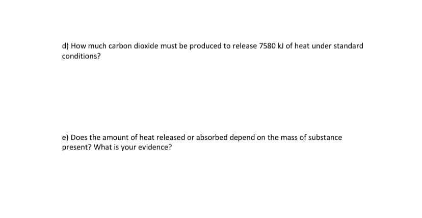 d) How much carbon dioxide must be produced to release 7580 kJ of heat under standard
conditions?
e) Does the amount of heat released or absorbed depend on the mass of substance
present? What is your evidence?
