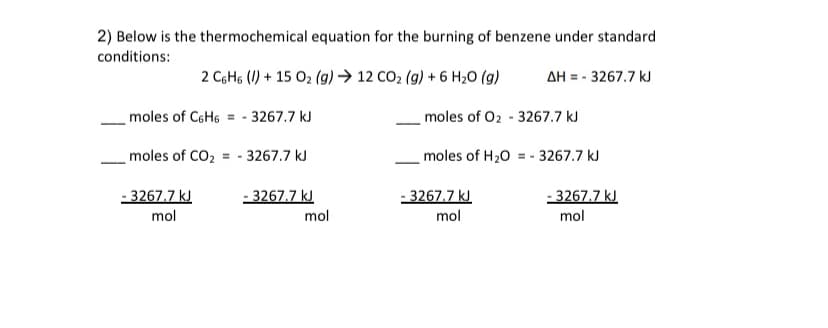 2) Below is the thermochemical equation for the burning of benzene under standard
conditions:
2 C6H6 (I) + 15 O2 (g) → 12 CO2 (g) + 6 H20 (g)
AH = - 3267.7 kJ
moles of C6H6 = -
3267.7 kJ
moles of 02 - 3267.7 kJ
moles of CO2 = - 3267.7 kJ
moles of H20 = - 3267.7 kJ
- 3267.7 kJ
- 3267.7 kJ
- 3267.7 kJ
- 3267.7 kJ
mol
mol
mol
mol
