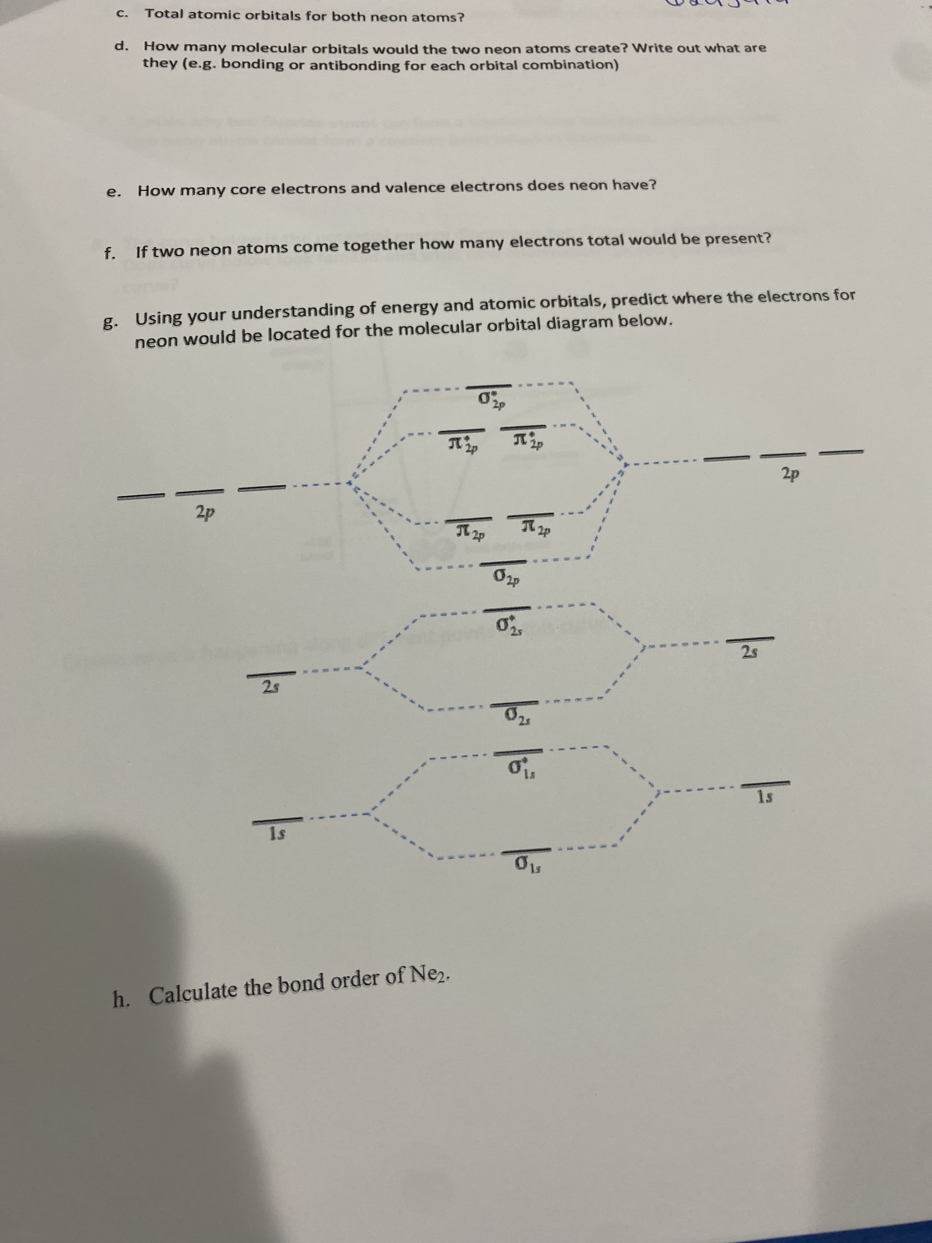 C.
Total atomic orbitals for both neon atoms?
d. How many molecular orbitals would the two neon atoms create? Write out what are
they (e.g. bonding or antibonding for each orbital combination)
e. How many core electrons and valence electrons does neon have?
f. If two neon atoms come together how many electrons total would be present?
g. Using your understanding of energy and atomic orbitals, predict where the electrons for
neon would be located for the molecular orbital diagram below.
1s
h. Calculate the bond order of Ne2.
