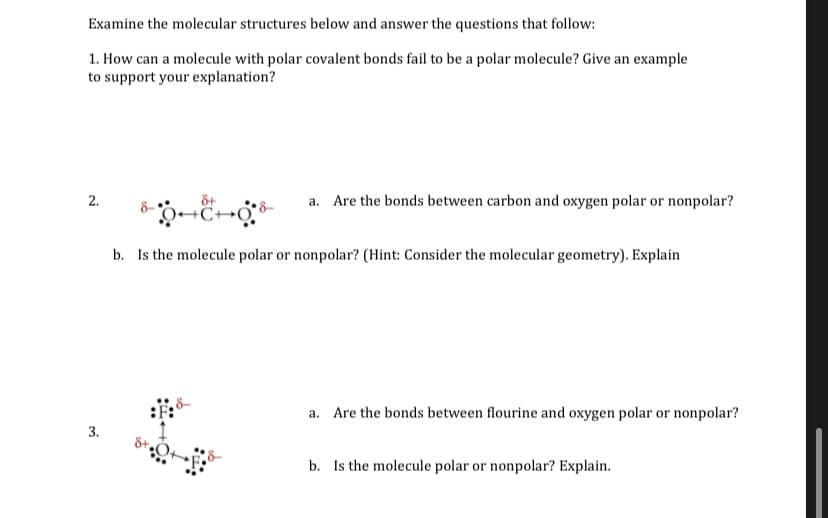 Examine the molecular structures below and answer the questions that follow:
1. How can a molecule with polar covalent bonds fail to be a polar molecule? Give an example
to support your explanation?
2.
&+
a. Are the bonds between carbon and oxygen polar or nonpolar?
b. Is the molecule polar or nonpolar? (Hint: Consider the molecular geometry). Explain
a. Are the bonds between flourine and oxygen polar or nonpolar?
b. Is the molecule polar or nonpolar? Explain.
3.
