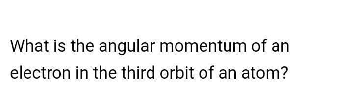 What is the angular momentum of an
electron in the third orbit of an atom?
