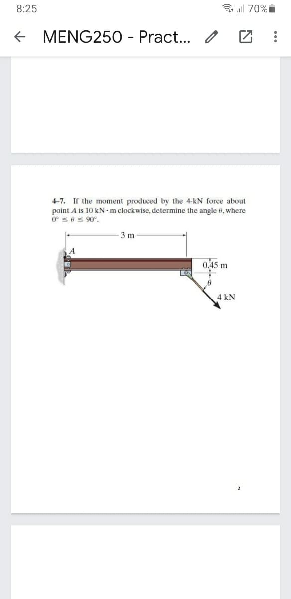 8:25
3 all 70% i
MENG250 - Pract.. /
4-7. If the moment produced by the 4-kN force about
point A is 10 kN m clockwise, determine the angle 0, where
0° ses90°.
3 m
0.45 m
4 kN
2
