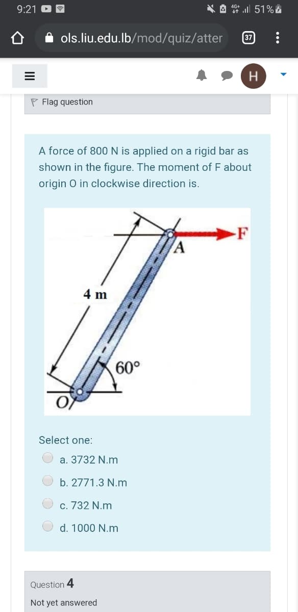 9:21
* A 1* l 51%
ols.liu.edu.lb/mod/quiz/atter
37
P Flag question
A force of 800 N is applied on a rigid bar as
shown in the figure. The moment of F about
origin O in clockwise direction is.
F
4 m
60°
Select one:
a. 3732 N.m
b. 2771.3 N.m
c. 732 N.m
d. 1000 N.m
Question 4
Not yet answered
II
