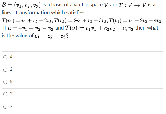 B = (v1, v2, v3) is a basis of a vector space V andT :V → V is a
linear transformation which satisfies
T(v1) = v1 + v2 + 2v3,T(v2) = 2v1 + v2 + 3v3, T(v3) = v1 + 2v2 + 4v3.
If u = 4v1 – v2 – vz and T(u) = c1v1 + c2v2 + c3V3 then what
is the value of cı + c2 + c3?
-
O 4
O 5
O 3
O 7
2.
