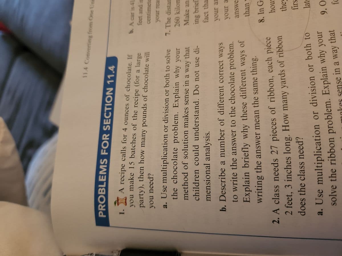 11.4 Converting from One Uni
PROBLEMS FOR SECTION 11.4
1. A recipe calls for 4 ounces of chocolate. If
you make 15 batches of the recipe (for a large
party), then how many pounds of chocolate will
you need?
a. Use multiplication or division or both to solve
the chocolate problem. Explain why your
method of solution makes sense in a way that
children could understand. Do not use di-
mensional analysis.
b. Describe a number of different correct ways
to write the answer to the chocolate problem.
Explain briefly why these different ways of
writing the answer mean the same thing.
b. A car is 41
feet and in
centimete
your reas
7. The distan
260 kilom
Make an
ing brief
fact tha
your an
your a
answe
than
2. A class needs 27 pieces of ribbon, each piece
2 feet, 3 inches long. How many yards of ribbon
does the class need?
a. Use multiplication or division or both to
solve the ribbon problem. Explain why your
nkes sense in a way that
8. In Ge
hour
they
firs
late
9.0
fo