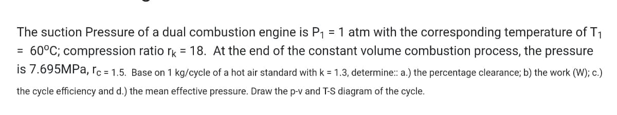 The suction Pressure of a dual combustion engine is P1 = 1 atm with the corresponding temperature of T1
= 60°C; compression ratio rk = 18. At the end of the constant volume combustion process, the pressure
is 7.695MPa, rc = 1.5. Base on 1 kg/cycle of a hot air standard with k = 1.3, determine:: a.) the percentage clearance; b) the work (W); c.)
the cycle efficiency and d.) the mean effective pressure. Draw the p-v and T-S diagram of the cycle.
