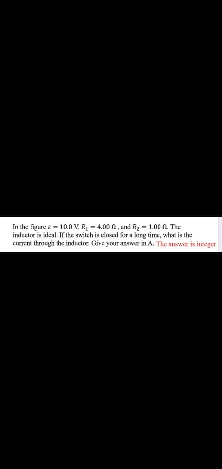 In the figure ɛ = 10.0 V, R, = 4.00 N, and R2 = 1.00 N. The
inductor is ideal. If the switch is closed for a long time, what is the
current through the inductor. Give your answer in A. The answer is integer.
