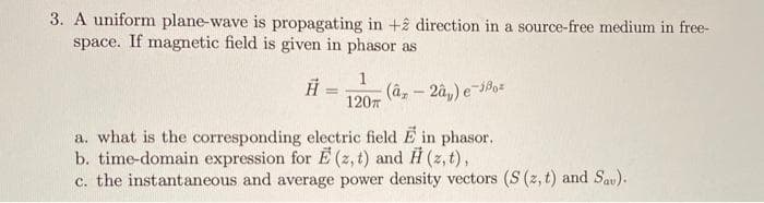 3. A uniform plane-wave is propagating in +ê direction in a source-free medium in free-
space. If magnetic field is given in phasor as
1
(â, - 2â,) e-Po=
1207
a. what is the corresponding electric field E in phasor.
b. time-domain expression for E (z, t) and H (z, t),
c. the instantaneous and average power density vectors (S (z, t) and Sau).
