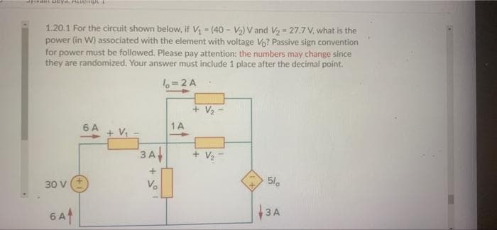 1.20.1 For the circuit shown below, if V (40 - V2) V and Vz = 27.7 V, what is the
power (in W) associated with the element with voltage Vo? Passive sign convention
for power must be followed. Please pay attention: the numbers may change since
they are randomized. Your answer must include 1 place after the decimal point.
%=2 A
+ V,
6 A
1A
3A
+ V2
30 V
V.
6At
3A
