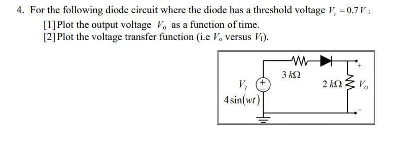 4. For the following diode circuit where the diode has a threshold voltage V, = 0.7 V ;
[1]Plot the output voltage V. as a function of time.
[2] Plot the voltage transfer function (i.e V. versus Vi).
3 Ω
V,
2 Ω
Vo
4 sin(wr)
