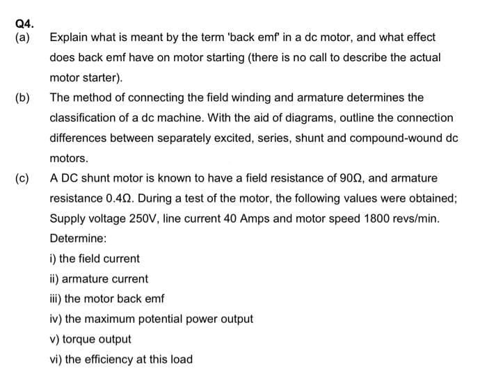 Q4.
(a)
Explain what is meant by the term 'back emf in a dc motor, and what effect
does back emf have on motor starting (there is no call to describe the actual
motor starter).
(b)
The method of connecting the field winding and armature determines the
classification of a dc machine. With the aid of diagrams, outline the connection
differences between separately excited, series, shunt and compound-wound dc
motors.
(c)
A DC shunt motor is known to have a field resistance of 902, and armature
resistance 0.40. During a test of the motor, the following values were obtained;
Supply voltage 250V, line current 40 Amps and motor speed 1800 revs/min.
Determine:
i) the field current
ii) armature current
iii) the motor back emf
iv) the maximum potential power output
v) torque output
vi) the efficiency at this load
