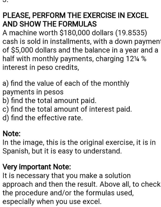 PLEASE, PERFORM THE EXERCISE IN EXCEL
AND SHOW THE FORMULAS
A machine worth $180,000 dollars (19.8535)
cash is sold in installments, with a down payment
of $5,000 dollars and the balance in a year and a
half with monthly payments, charging 124 %
interest in peso credits,
a) find the value of each of the monthly
payments in pesos
b) find the total amount paid.
c) find the total amount of interest paid.
d) find the effective rate.
Note:
In the image, this is the original exercise, it is in
Spanish, but it is easy to understand.
Very important Note:
It is necessary that you make a solution
approach and then the result. Above all, to check
the procedure and/or the formulas used,
especially when you use excel.
