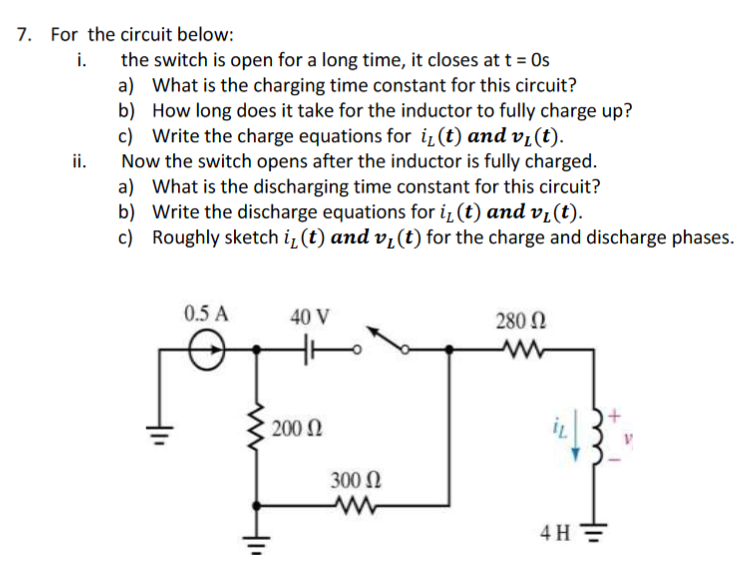 7. For the circuit below:
the switch is open for a long time, it closes at t = Os
a) What is the charging time constant for this circuit?
b) How long does it take for the inductor to fully charge up?
c) Write the charge equations for iz (t) and vi(t).
ii.
i.
Now the switch opens after the inductor is fully charged.
a) What is the discharging time constant for this circuit?
b) Write the discharge equations for i (t) and vi(t).
c) Roughly sketch i¿ (t) and v¿(t) for the charge and discharge phases.
0.5 A
40 V
280 N
200 N
300 N
4 H =
